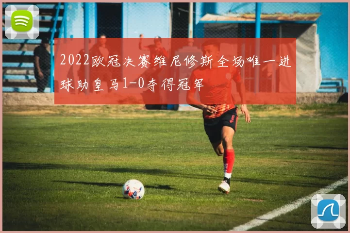 2022欧冠决赛维尼修斯全场唯一进球助皇马1-0夺得冠军