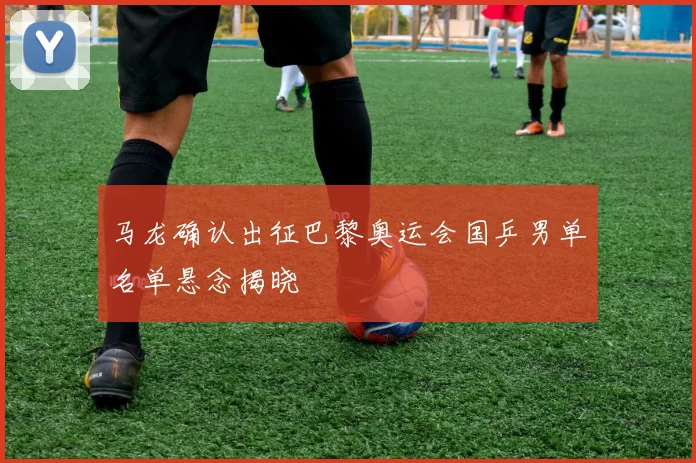 马龙确认出征巴黎奥运会国乒男单名单悬念揭晓