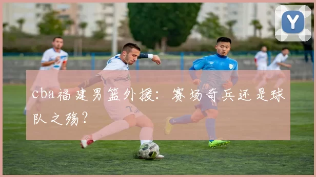 cba福建男篮外援：赛场奇兵还是球队之殇？