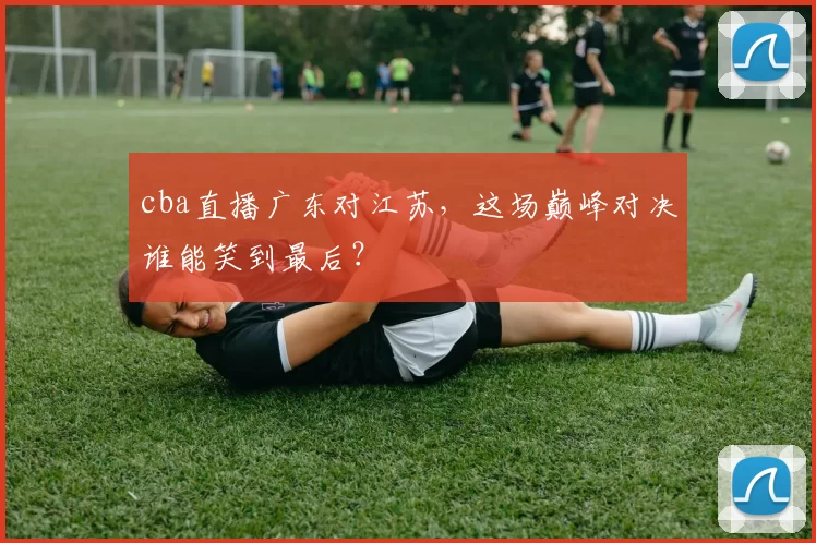 cba直播广东对江苏,这场巅峰对决谁能笑到最后?