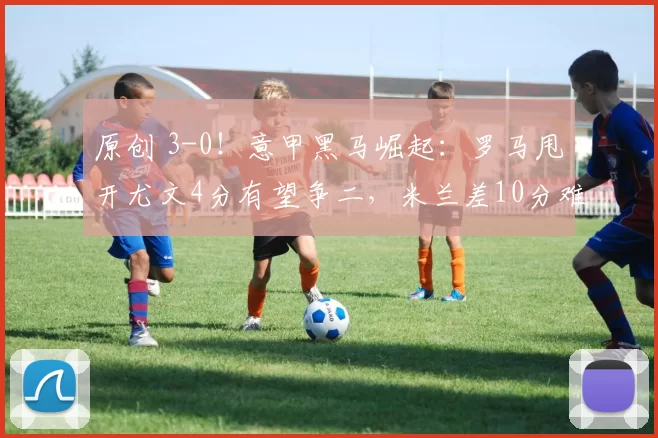 原创 3-0!意甲黑马崛起:罗马甩开尤文4分有望争二,米兰差10分难争冠