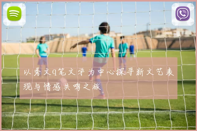 以秀文q笔文学为中心探寻新文艺表现与情感共鸣之旅
