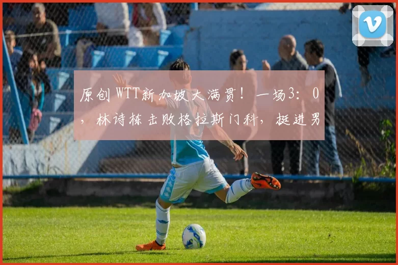 原创 WTT新加坡大满贯!一场3:0,林诗栋击败格拉斯门科,挺进男单16强