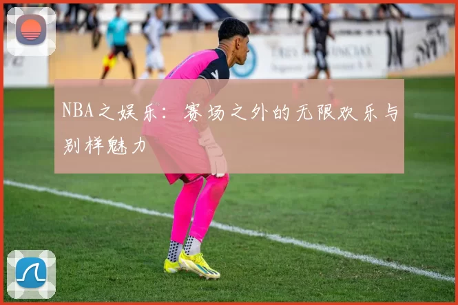 NBA之娱乐：赛场之外的无限欢乐与别样魅力