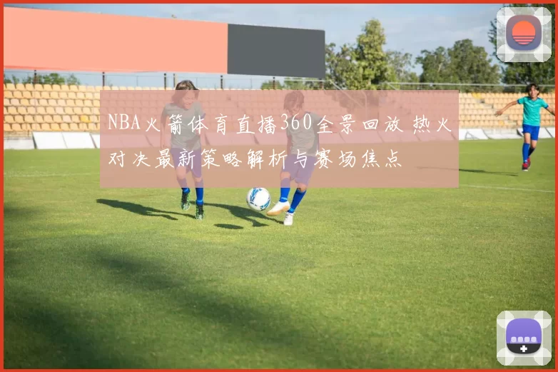 NBA火箭体育直播360全景回放 热火对决最新策略解析与赛场焦点