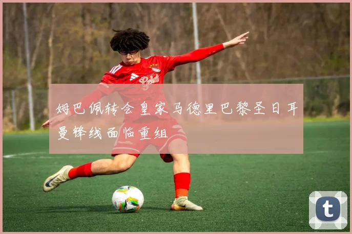 姆巴佩转会皇家马德里巴黎圣日耳曼锋线面临重组