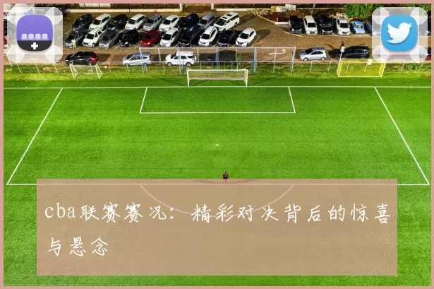 cba联赛赛况:精彩对决背后的惊喜与悬念