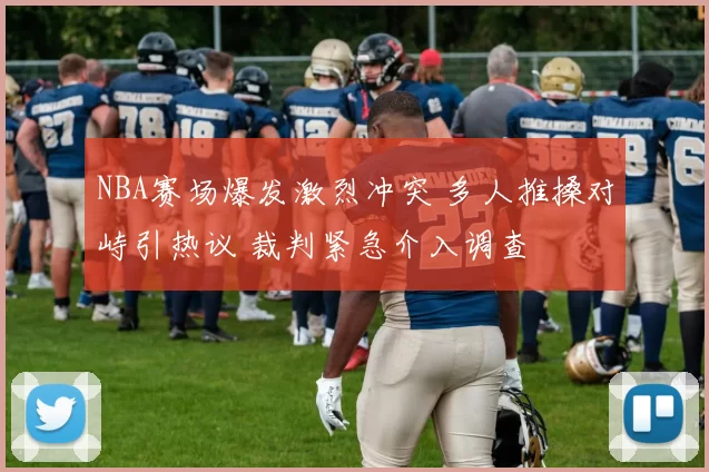 NBA赛场爆发激烈冲突 多人推搡对峙引热议 裁判紧急介入调查