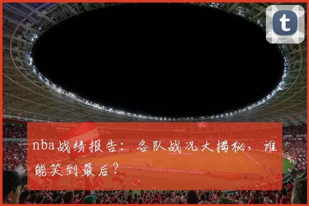 nba战绩报告：各队战况大揭秘，谁能笑到最后？