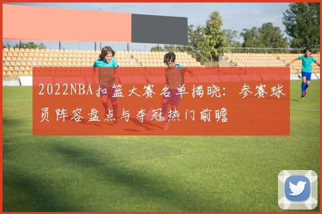 2022NBA扣篮大赛名单揭晓：参赛球员阵容盘点与夺冠热门前瞻