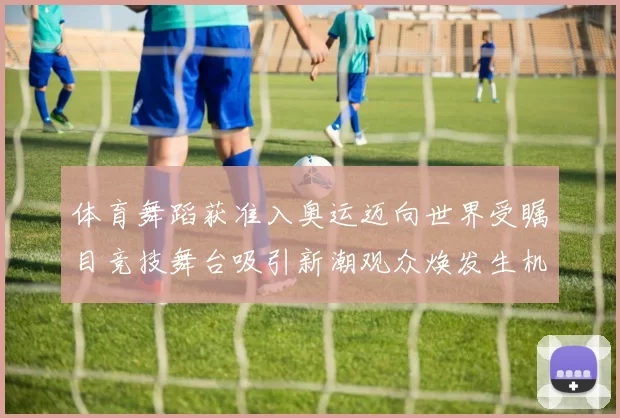 体育舞蹈获准入奥运迈向世界受瞩目竞技舞台吸引新潮观众焕发生机