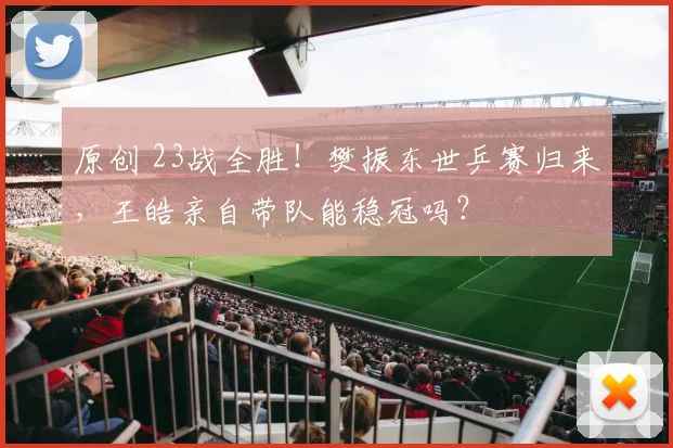 原创 23战全胜!樊振东世乒赛归来,王皓亲自带队能稳冠吗?