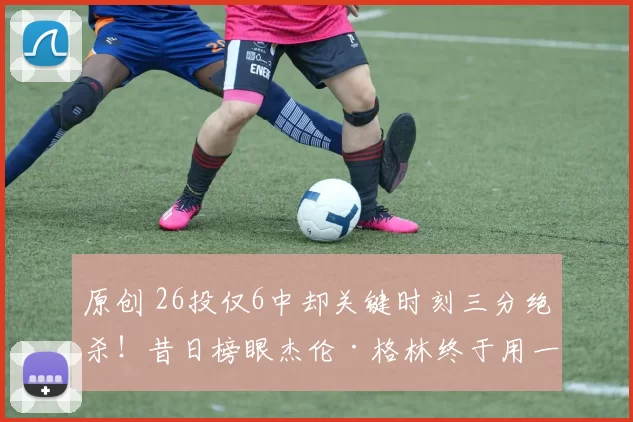 原创 26投仅6中却关键时刻三分绝杀！昔日榜眼杰伦·格林终于用一球证明自己！