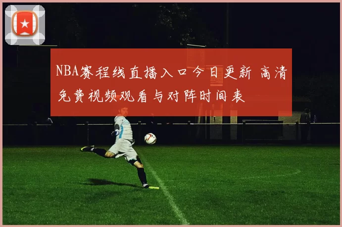 NBA赛程线直播入口今日更新 高清免费视频观看与对阵时间表