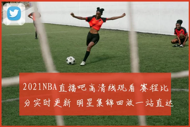 2021NBA直播吧高清线观看 赛程比分实时更新 明星集锦回放一站直达