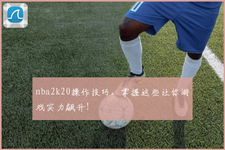 nba2k20操作技巧，掌握这些让你游戏实力飙升！