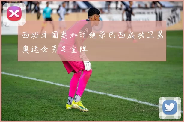 西班牙国奥加时绝杀巴西成功卫冕奥运会男足金牌