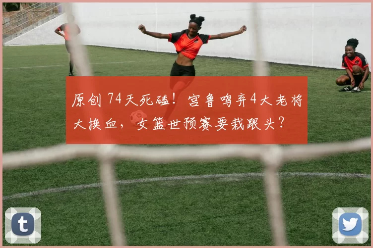 原创 74天死磕！宫鲁鸣弃4大老将大换血，女篮世预赛要栽跟头？