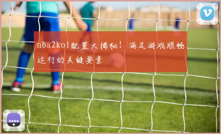 nba2kol配置大揭秘！满足游戏顺畅运行的关键要素