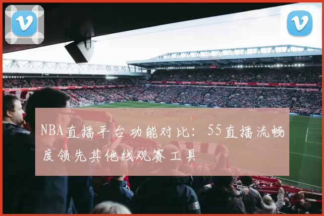 NBA直播平台功能对比:55直播流畅度领先其他线观赛工具