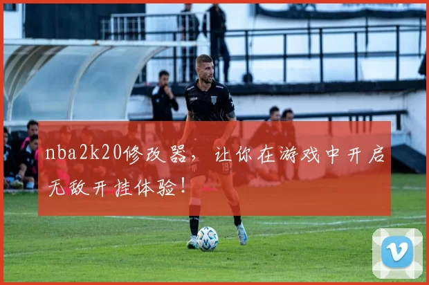 nba2k20修改器，让你在游戏中开启无敌开挂体验！
