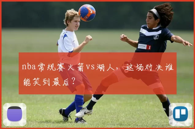 nba常规赛火箭vs湖人,这场对决谁能笑到最后?