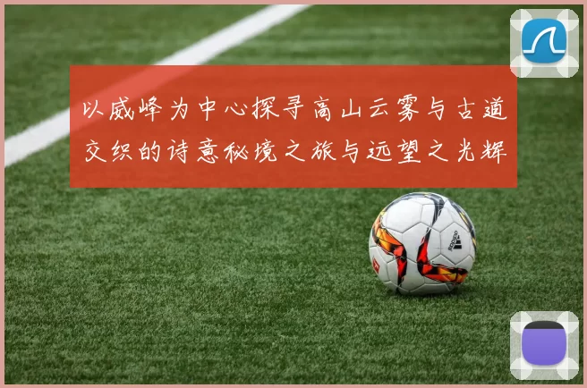 以威峰为中心探寻高山云雾与古道交织的诗意秘境之旅与远望之光辉