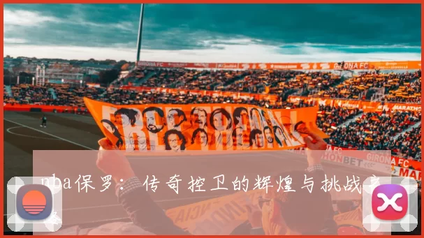 nba保罗:传奇控卫的辉煌与挑战之路