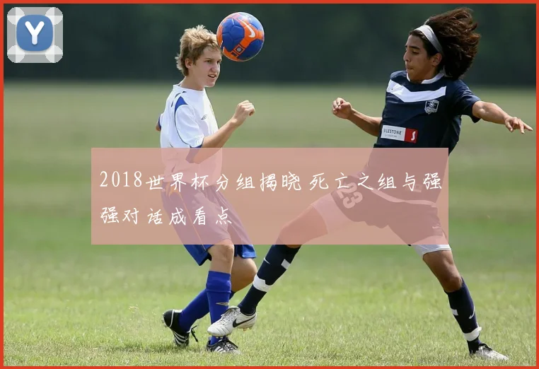 2018世界杯分组揭晓 死亡之组与强强对话成看点