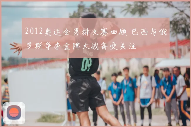 2012奥运会男排决赛回顾 巴西与俄罗斯争夺金牌大战备受关注