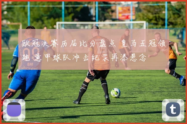 欧冠决赛历届比分盘点 皇马五冠领跑 意甲球队冲击纪录再添悬念