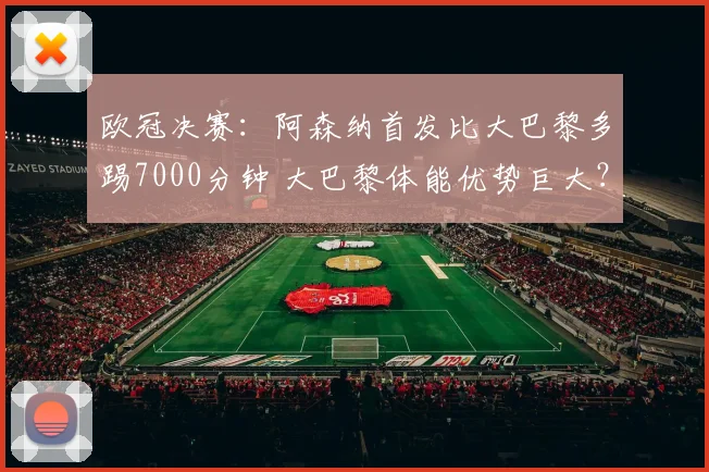 欧冠决赛：阿森纳首发比大巴黎多踢7000分钟 大巴黎体能优势巨大？_联赛_瓦拉茨赫利亚_轮换