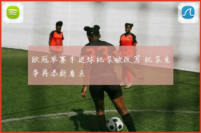 欧冠单赛季进球纪录被改写 纪录竞争再添新看点